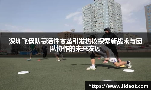 深圳飞盘队灵活性变革引发热议探索新战术与团队协作的未来发展