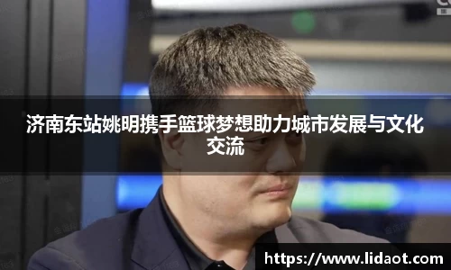 济南东站姚明携手篮球梦想助力城市发展与文化交流