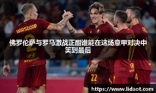 佛罗伦萨与罗马激战正酣谁能在这场意甲对决中笑到最后